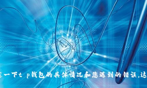 很抱歉，您遇到了问题。请描述一下t p钱包的具体情况和您遇到的错误，这样我更好地帮助您解决问题。