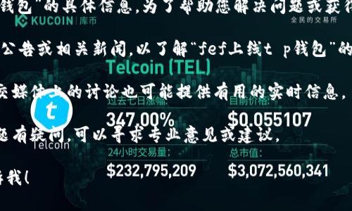 很抱歉，我无法提供有关“fef上线t p钱包”的具体信息。为了帮助您解决问题或获得相关信息，您可以尝试以下几种方案：

1. **确认信息来源**：查看官方网站、公告或相关新闻，以了解“fef上线t p钱包”的背景和详细信息。

2. **查找相关社区**：在线论坛或社交媒体上的讨论也可能提供有用的实时信息。

3. **咨询专业人士**：如果您对此话题有疑问，可以寻求专业意见或建议。

如果您有其他问题或需要帮助，请告诉我！