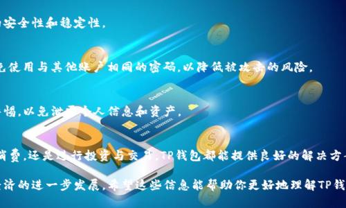 TP钱包是一种数字钱包，主要用于存储和管理加密货币及区块链相关资产。它为用户提供了安全、便捷的方式来进行加密货币的交易、投资和资产管理。TP钱包支持多种加密货币，用户可以通过该钱包进行快速转账和兑换，使用起来相对简单直观。

### TP钱包的主要功能
1. 安全性
安全性是TP钱包的一大特点。它通常采用多种加密技术来保护用户的资产，包括私钥加密、助记词备份等。用户的钱包地址和私钥是钱包安全的关键，必须妥善保管。即使钱包本身遭到攻击，用户的资产也往往能够得到保护。

2. 多币种支持
TP钱包支持多种加密货币，包括但不限于比特币（BTC）、以太坊（ETH）、瑞波币（XRP）等。这让用户可以在一个钱包中管理不同的资产，避免了使用多个钱包的麻烦。

3. 交易便捷
通过TP钱包，用户可以快速发送和接收加密货币。无论是在交易所兑换资产，还是向朋友转账，TP钱包都能轻松帮助用户完成。这种便捷性吸引了不少新手和经验丰富的交易者。

4. 用户友好的界面
TP钱包的界面设计通常比较友好，适合不同层次的用户使用。即便是刚接触加密货币的新用户，也能很快上手，轻松进行资产管理和交易。界面上的操作清晰简单，让人忍不住想多试几次。

### TP钱包的使用场景
1. 个人资产管理
如今越来越多的人开始投资加密货币，TP钱包可以作为个人资产管理的工具。用户可以随时查看自己的资产状况，了解市场行情，方便做出投资决策。

2. 日常消费
随着越来越多的商家开始接受加密货币支付，TP钱包也开始逐渐应用于日常消费。用户可以通过钱包轻松完成线上和线下的交易，体验新型消费方式。

3. 投资与交易
很多用户将TP钱包作为投资和交易的平台，通过钱包进行加密货币的买卖。它为用户提供了一个安全的环境，使得交易更具灵活性和便捷性。

### 如何安全使用TP钱包
1. 定期备份
使用TP钱包时，定期备份是至关重要的。用户应该将私钥和助记词保存在安全的地方，以防止丢失或盗窃。这样，即使设备出现问题，也能轻松找回资产。

2. 更新软件
确保你的TP钱包软件是最新版本。这一点相当重要，新版本通常会修复已知的安全漏洞，提升钱包的安全性和稳定性。

3. 设定强密码
不要忽视钱包的密码保护，选择一个强密码并定期更换，是保护账户安全的重要措施。此外，尽量避免使用与其他账户相同的密码，以降低被攻击的风险。

4. 警惕钓鱼攻击
在互联网时代，钓鱼攻击变得越来越普遍。用户在使用TP钱包时，需要对不明链接和可疑邮件保持警惕，以免泄露个人信息和资产。

### 结论
TP钱包作为一种便捷、安全的数字钱包，适合不同级别的用户使用。无论你是想管理个人资产、日常消费，还是进行投资与交易，TP钱包都能提供良好的解决方案。但在享受它带来的便利的同时，用户也需要注意安全，定期备份资产，保持警惕，以确保资金安全。

总之，TP钱包在数字货币世界中扮演着重要角色，它不仅让资产管理变得更加高效，也推动了数字经济的进一步发展。希望这些信息能帮助你更好地理解TP钱包，并在加密货币的世界中游刃有余！