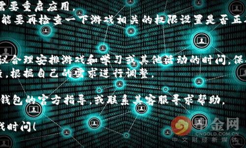 要打开T P钱包的游戏时间，通常可以按照以下步骤进行，但请注意，具体步骤可能因软件版本和设备的不同而有所变化。以下是一些常见的方法：

### 一、打开T P钱包
1. **下载并安装**：确保你的手机上已经下载并安装了T P钱包应用。如果还没有，可以在应用商店搜索“T P钱包”并下载。
2. **注册或登录账户**：打开应用后，若已经注册账户，直接登录；若没有，按照提示进行注册。

### 二、进入游戏时间设置
1. **打开钱包主界面**：登录完成后，进入T P钱包的主界面。
2. **找到“游戏”或“时间管理”选项**：在主界面或菜单中寻找与游戏有关的选项，可能会被命名为“游戏时间”、“应用管理”或“设置”等。
3. **进入设置界面**：点击相关选项后，进入设置界面。

### 三、调整游戏时间
1. **查看游戏时间设置**：在设置界面上，你可以看到当前的游戏时间限制设置。
2. **修改时间限制**：根据自己的需求，对游戏时间进行适当调整，通常可以选择每天的游戏时间和次数。
3. **保存更改**：在完成修改后，确保点击“保存”或“确定”按钮，以使更改生效。

### 四、重启应用
1. **重启T P钱包**：为了确保设置生效，有时候需要重启应用。
2. **检查游戏权限**：如果游戏时间没有生效，可能要再检查一下游戏相关的权限设置是否正确。

### 提示与建议
- **合理分配时间**：在设置游戏时间的同时，建议合理安排游戏和学习或其他活动的时间，保持生活的平衡。
- **定期检查设置**：游戏时间管理需要定期检查，根据自己的需求进行调整。

如果你在使用过程中遇到任何问题，可以查看T P钱包的官方指导，或联系其客服寻求帮助。

希望这些信息能够帮助你顺利打开T P钱包的游戏时间！