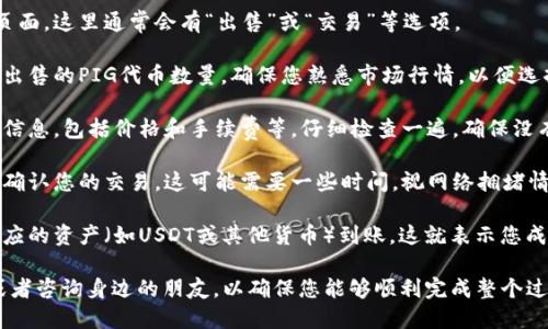 要出售TP钱包里的PIG代币，您可以按照以下步骤进行操作：

1. **打开TP钱包**：启动您的TP钱包应用，确保您已经成功登录到您的账户。

2. **查找PIG代币**：在钱包主界面，找到您的PIG代币。如果您没有看到它，您可能需要添加该代币。您可以通过输入合约地址或在代币列表中搜索来添加。

3. **选择出售选项**：点击PIG代币，进入代币详情页面。这里通常会有“出售”或“交易”等选项。

4. **输入出售数量**：在出售页面，您需要输入您想出售的PIG代币数量。确保您熟悉市场行情，以便选择合适的出售时机。

5. **确认交易**：输入数量后，您会看到交易的详细信息，包括价格和手续费等。仔细检查一遍，确保没有错误，然后确认交易。

6. **等待交易完成**：提交交易后，等待区块链网络确认您的交易。这可能需要一些时间，视网络拥堵情况而定。

7. **完成出售**：交易完成后，您将在钱包中看到相应的资产（如USDT或其他货币）到账，这就表示您成功出售了PIG代币。

如果您对交易过程不太熟悉，建议先进行小额交易或者咨询身边的朋友，以确保您能够顺利完成整个过程。希望这个步骤可以帮到您！