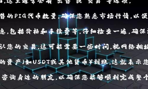 要出售TP钱包里的PIG代币，您可以按照以下步骤进行操作：

1. **打开TP钱包**：启动您的TP钱包应用，确保您已经成功登录到您的账户。

2. **查找PIG代币**：在钱包主界面，找到您的PIG代币。如果您没有看到它，您可能需要添加该代币。您可以通过输入合约地址或在代币列表中搜索来添加。

3. **选择出售选项**：点击PIG代币，进入代币详情页面。这里通常会有“出售”或“交易”等选项。

4. **输入出售数量**：在出售页面，您需要输入您想出售的PIG代币数量。确保您熟悉市场行情，以便选择合适的出售时机。

5. **确认交易**：输入数量后，您会看到交易的详细信息，包括价格和手续费等。仔细检查一遍，确保没有错误，然后确认交易。

6. **等待交易完成**：提交交易后，等待区块链网络确认您的交易。这可能需要一些时间，视网络拥堵情况而定。

7. **完成出售**：交易完成后，您将在钱包中看到相应的资产（如USDT或其他货币）到账，这就表示您成功出售了PIG代币。

如果您对交易过程不太熟悉，建议先进行小额交易或者咨询身边的朋友，以确保您能够顺利完成整个过程。希望这个步骤可以帮到您！