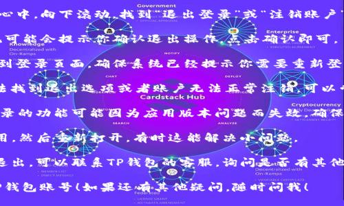 要退出TP钱包账号，你可以按照以下步骤进行操作：

1. **打开TP钱包**：首先在你的手机上找到并打开TP钱包应用。

2. **进入账户中心**：在应用首页，通常会有一个账户或个人中心的选项，点击进入。

3. **寻找退出登录选项**：在账户中心中，向下滚动，找到“退出登录”或“注销账户”的选项。这个选项通常在页面的底部。

4. **确认退出**：点击退出之后，系统可能会提示你确认退出操作，点击确认即可。

5. **检查状态**：退出后你可以返回到登录页面，确保系统已经提示你需要重新登录，这样就代表你已经成功退出。

如果在过程中遇到任何问题，比如无法找到退出选项或者账户无法正常注销，可以尝试以下方法：

- **检查应用更新**：有时候，退出登录的功能可能因为应用版本问题而失效，确保你的TP钱包是最新版本。
  
- **重启应用**：完全关闭TP钱包应用，然后重新打开，有时这能解决小问题。

- **联系客服支持**：如果依然无法退出，可以联系TP钱包的客服，询问是否有其他的退出方式或解决办法。

希望这些方法能帮助到你顺利退出TP钱包账号！如果还有其他疑问，随时问我！