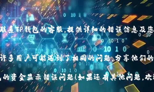 很抱歉，您遇到了TP钱包资金显示出错的问题。以下是一些可能的原因和解决方法，希望能帮您解决问题。

### 可能原因

1. **网络问题**
   - 有时候，网络不稳定会导致钱包无法正确显示余额。确保您的网络连接良好，尝试切换Wi-Fi或移动数据。
  
2. **钱包软件版本**
   - 如果您的TP钱包不是最新版本，可能会出现兼容性问题。检查应用商店，看看是否有更新可用。

3. **区块链节点问题**
   - TP钱包依赖区块链节点获取交易和余额信息。如果节点出现故障或拥堵，可能导致显示错误。

4. **缓存问题**
   - 应用的缓存文件可能会导致显示混乱。在设置中清除TP钱包的缓存，然后重启应用。

5. **账户同步问题**
   - 如果您最近进行了交易，有可能还没有完全同步到您的钱包。稍等片刻，可能会恢复正常。

### 解决方法

1. **检查网络连接**
   - 确保您处于良好的网络环境中。尝试重新连接Wi-Fi或移动数据，确保信号良好。

2. **更新应用**
   - 在应用商店中查找TP钱包，确认是否有更新，如果有，及时更新到最新版本。

3. **更换节点或重启应用**
   - 在TP钱包的设置中，查找节点设置，尝试切换到其他可用节点。关闭应用后重启也有助于解决短暂的问题。

4. **清除缓存**
   - 进入手机设置，找到TP钱包的应用信息，选择清除缓存。重启应用后查看余额是否恢复正常。

5. **耐心等待**
   - 有时候，区块链网络会有延迟，交易记录可能需要一些时间才能更新。如果以上方法无效，不妨稍等片刻再检查余额。

### 其他建议

- **联系客服**
  - 如果上述方法都无法解决问题，可以联系TP钱包的客服，提供详细的错误信息及您遇到的具体情况，他们会帮助您解决问题。

- **社区论坛**
  - 可以在相关的社区论坛中寻求帮助，许多用户可能遇到了相同的问题，分享他们的解决方案也许对您有帮助。

希望以上信息能够帮助您尽快解决TP钱包的资金显示错误问题！如果还有其他问题，欢迎随时询问。